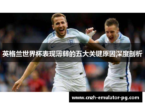 英格兰世界杯表现薄弱的五大关键原因深度剖析 英格兰世界杯表现薄弱的五大关键原因深度剖析