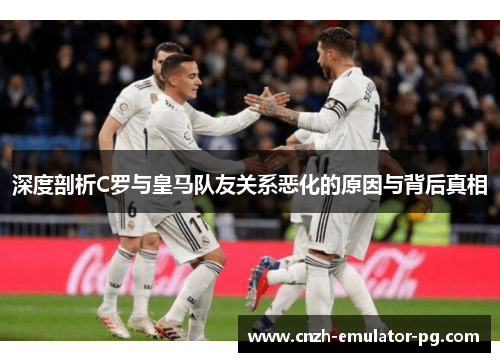 深度剖析C罗与皇马队友关系恶化的原因与背后真相