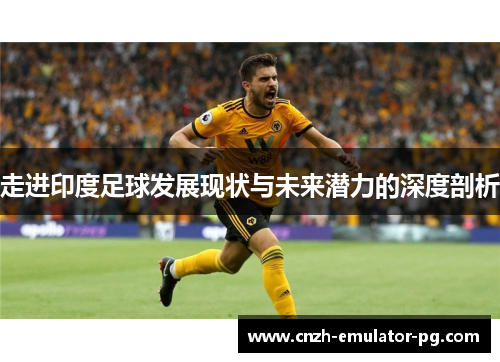 走进印度足球发展现状与未来潜力的深度剖析