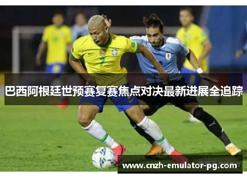 巴西阿根廷世预赛复赛焦点对决最新进展全追踪