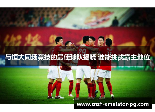与恒大同场竞技的最佳球队揭晓 谁能挑战霸主地位 与恒大同场竞技的最佳球队揭晓 谁能挑战霸主地位