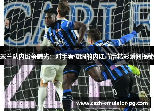 米兰队内纷争曝光：对手看傻眼的内讧背后精彩瞬间揭秘