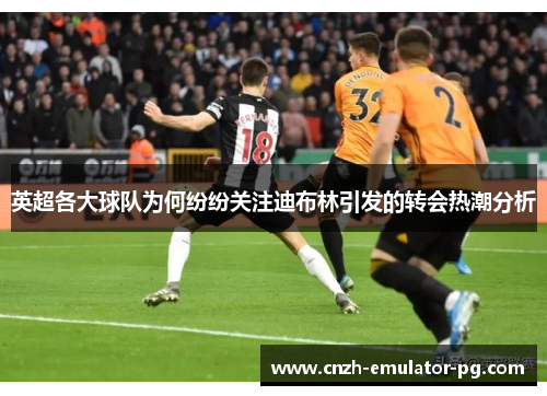 英超各大球队为何纷纷关注迪布林引发的转会热潮分析 英超各大球队为何纷纷关注迪布林引发的转会热潮分析