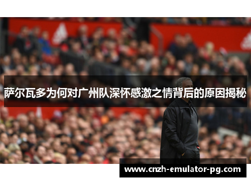 萨尔瓦多为何对广州队深怀感激之情背后的原因揭秘 萨尔瓦多为何对广州队深怀感激之情背后的原因揭秘