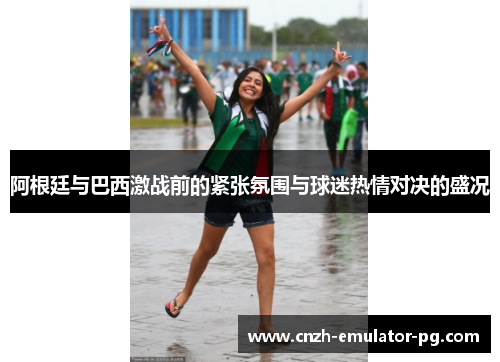 阿根廷与巴西激战前的紧张氛围与球迷热情对决的盛况