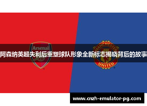 阿森纳英超失利后重塑球队形象全新标志揭晓背后的故事 阿森纳英超失利后重塑球队形象全新标志揭晓背后的故事