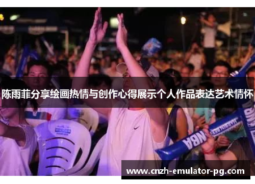 陈雨菲分享绘画热情与创作心得展示个人作品表达艺术情怀