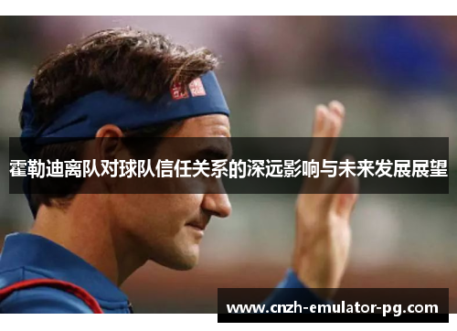 霍勒迪离队对球队信任关系的深远影响与未来发展展望