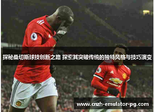 探秘桑切斯球技创新之路 探索其突破传统的独特风格与技巧演变