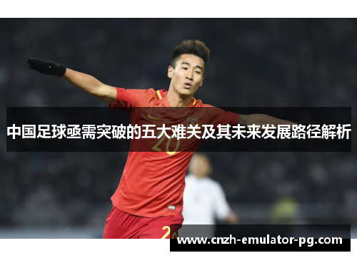 中国足球亟需突破的五大难关及其未来发展路径解析 中国足球亟需突破的五大难关及其未来发展路径解析