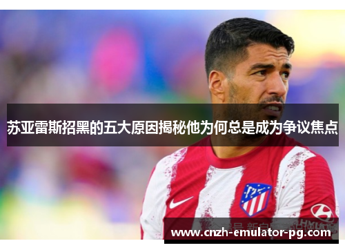 苏亚雷斯招黑的五大原因揭秘他为何总是成为争议焦点 苏亚雷斯招黑的五大原因揭秘他为何总是成为争议焦点