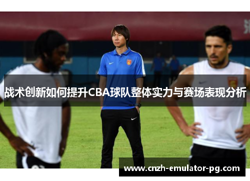 战术创新如何提升CBA球队整体实力与赛场表现分析