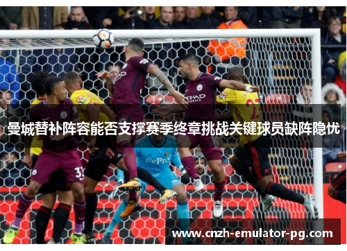 曼城替补阵容能否支撑赛季终章挑战关键球员缺阵隐忧