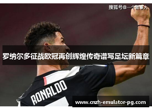 罗纳尔多征战欧冠再创辉煌传奇谱写足坛新篇章 罗纳尔多征战欧冠再创辉煌传奇谱写足坛新篇章
