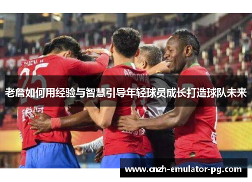 老詹如何用经验与智慧引导年轻球员成长打造球队未来 老詹如何用经验与智慧引导年轻球员成长打造球队未来