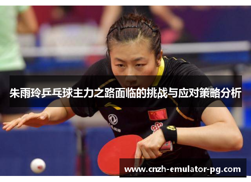 朱雨玲乒乓球主力之路面临的挑战与应对策略分析 朱雨玲乒乓球主力之路面临的挑战与应对策略分析