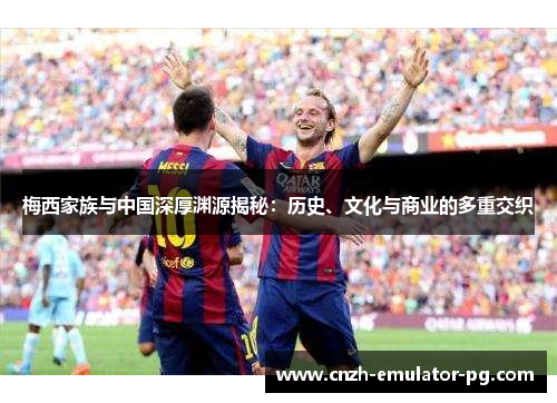 梅西家族与中国深厚渊源揭秘：历史、文化与商业的多重交织