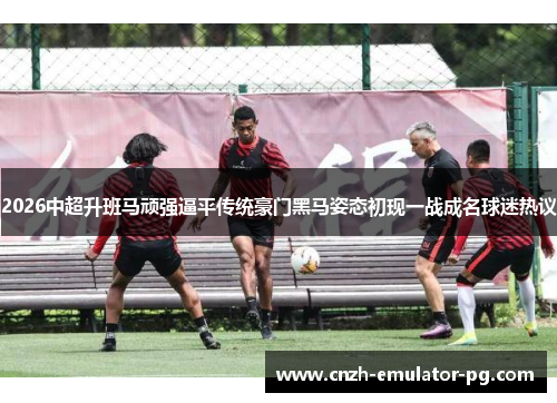 2026中超升班马顽强逼平传统豪门黑马姿态初现一战成名球迷热议 2026中超升班马顽强逼平传统豪门黑马姿态初现一战成名球迷热议