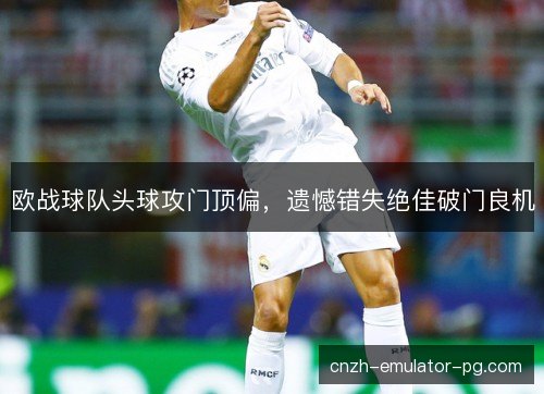 欧战球队头球攻门顶偏，遗憾错失绝佳破门良机