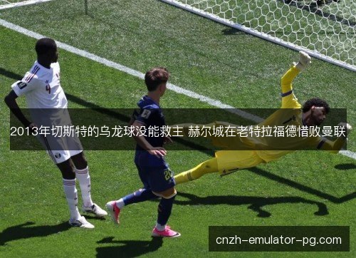 2013年切斯特的乌龙球没能救主 赫尔城在老特拉福德惜败曼联